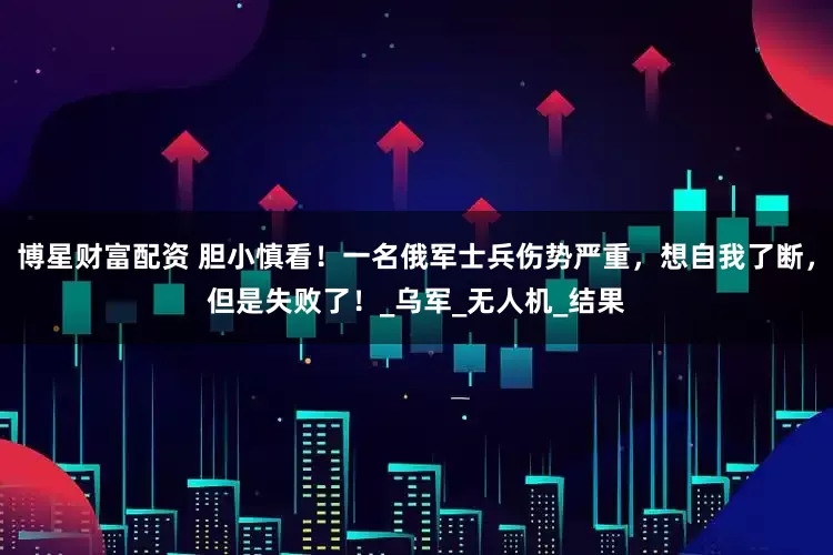 博星财富配资 胆小慎看！一名俄军士兵伤势严重，想自我了断，但是失败了！_乌军_无人机_结果