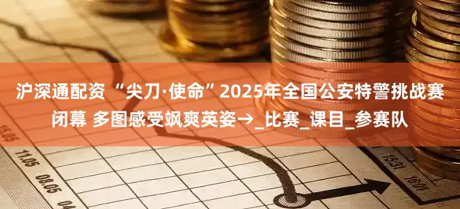 沪深通配资 “尖刀·使命”2025年全国公安特警挑战赛闭幕 多图感受飒爽英姿→_比赛_课目_参赛队