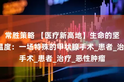 常胜策略 【医疗新高地】生命的坚韧与医学的温度：一场特殊的甲状腺手术_患者_治疗_恶性肿瘤