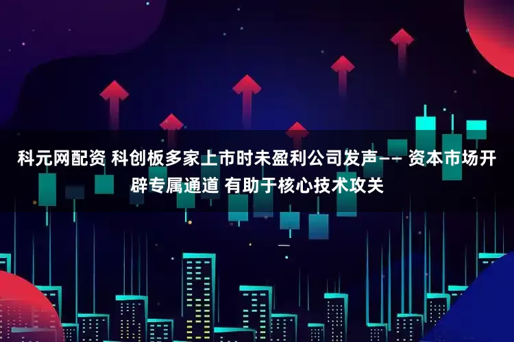 科元网配资 科创板多家上市时未盈利公司发声—— 资本市场开辟专属通道 有助于核心技术攻关