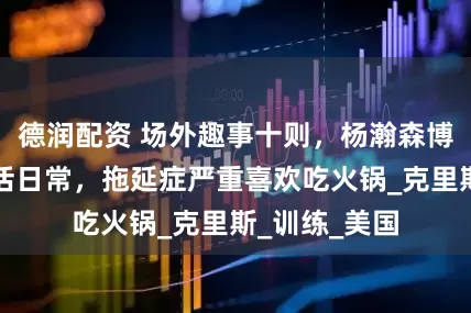 德润配资 场外趣事十则，杨瀚森博客中分享生活日常，拖延症严重喜欢吃火锅_克里斯_训练_美国