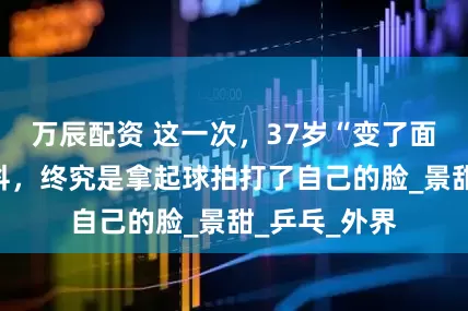 万辰配资 这一次，37岁“变了面相”的张继科，终究是拿起球拍打了自己的脸_景甜_乒乓_外界