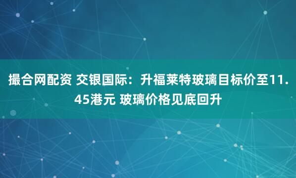 撮合网配资 交银国际：升福莱特玻璃目标价至11.45港元 玻璃价格见底回升