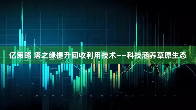 亿策略 塔之缘提升回收利用技术——科技涵养草原生态