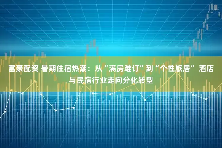 富豪配资 暑期住宿热潮：从“满房难订”到“个性旅居” 酒店与民宿行业走向分化转型