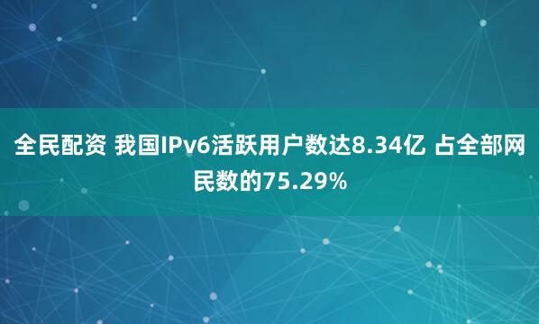 全民配资 我国IPv6活跃用户数达8.34亿 占全部网民数的75.29%
