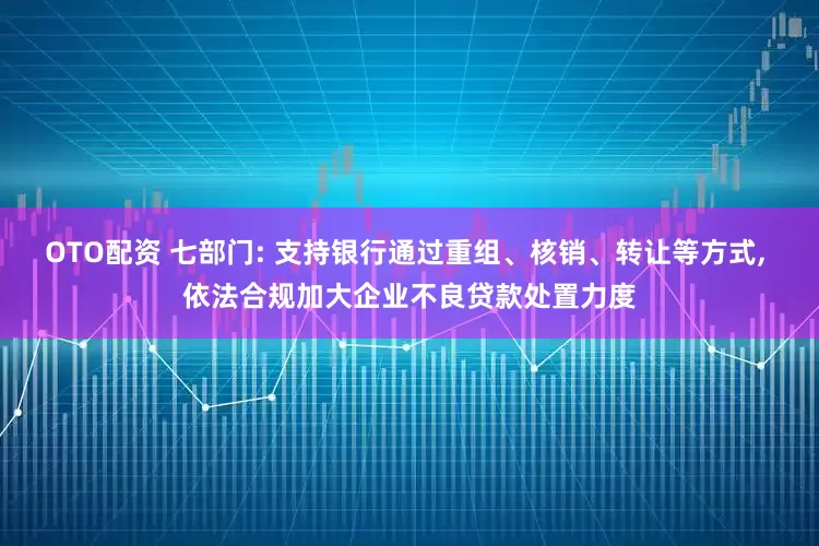 OTO配资 七部门: 支持银行通过重组、核销、转让等方式, 依法合规加大企业不良贷款处置力度