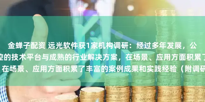 金蝉子配资 远光软件获1家机构调研：经过多年发展，公司区块链业务已形成自主可控的技术平台与成熟的行业解决方案，在场景、应用方面积累了丰富的案例成果和实践经验（附调研问答）