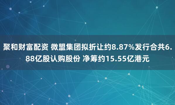 聚和财富配资 微盟集团拟折让约8.87%发行合共6.88亿股认购股份 净筹约15.55亿港元