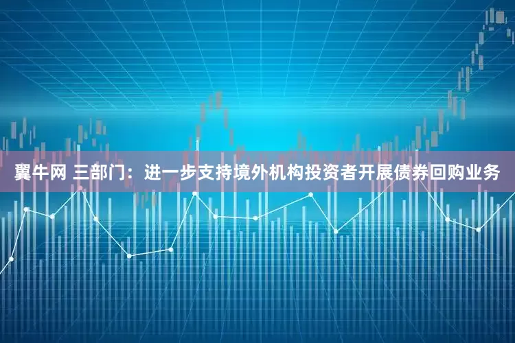 翼牛网 三部门：进一步支持境外机构投资者开展债券回购业务