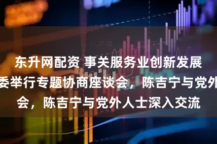 东升网配资 事关服务业创新发展，中共上海市委举行专题协商座谈会，陈吉宁与党外人士深入交流