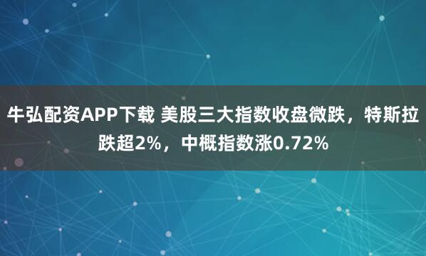 牛弘配资APP下载 美股三大指数收盘微跌，特斯拉跌超2%，中概指数涨0.72%