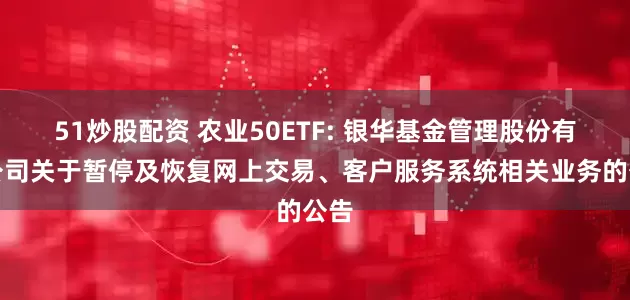 51炒股配资 农业50ETF: 银华基金管理股份有限公司关于暂停及恢复网上交易、客户服务系统相关业务的公告