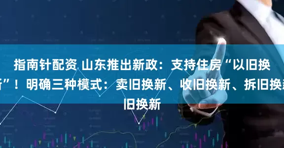 指南针配资 山东推出新政：支持住房“以旧换新”！明确三种模式：卖旧换新、收旧换新、拆旧换新