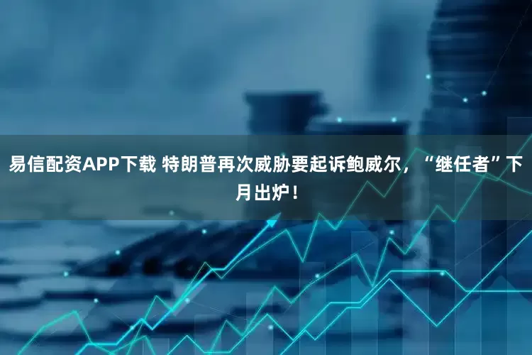 易信配资APP下载 特朗普再次威胁要起诉鲍威尔，“继任者”下月出炉！