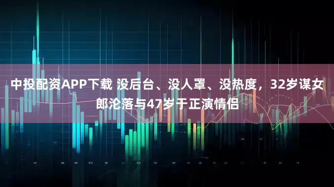 中投配资APP下载 没后台、没人罩、没热度，32岁谋女郎沦落与47岁于正演情侣