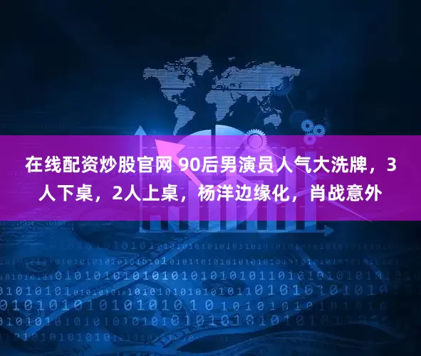 在线配资炒股官网 90后男演员人气大洗牌，3人下桌，2人上桌，杨洋边缘化，肖战意外