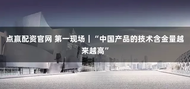 点赢配资官网 第一现场｜“中国产品的技术含金量越来越高”