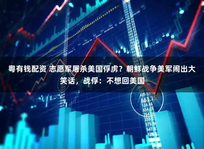 粤有钱配资 志愿军屠杀美国俘虏？朝鲜战争美军闹出大笑话，战俘：不想回美国