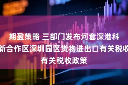 期盈策略 三部门发布河套深港科技创新合作区深圳园区货物进出口有关税收政策