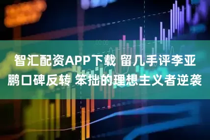 智汇配资APP下载 留几手评李亚鹏口碑反转 笨拙的理想主义者逆袭
