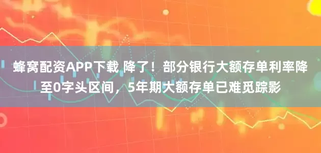 蜂窝配资APP下载 降了！部分银行大额存单利率降至0字头区间，5年期大额存单已难觅踪影