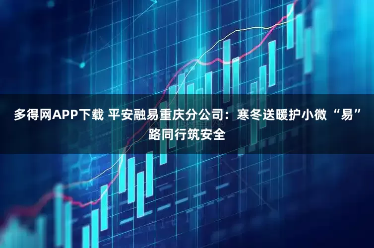 多得网APP下载 平安融易重庆分公司：寒冬送暖护小微 “易”路同行筑安全