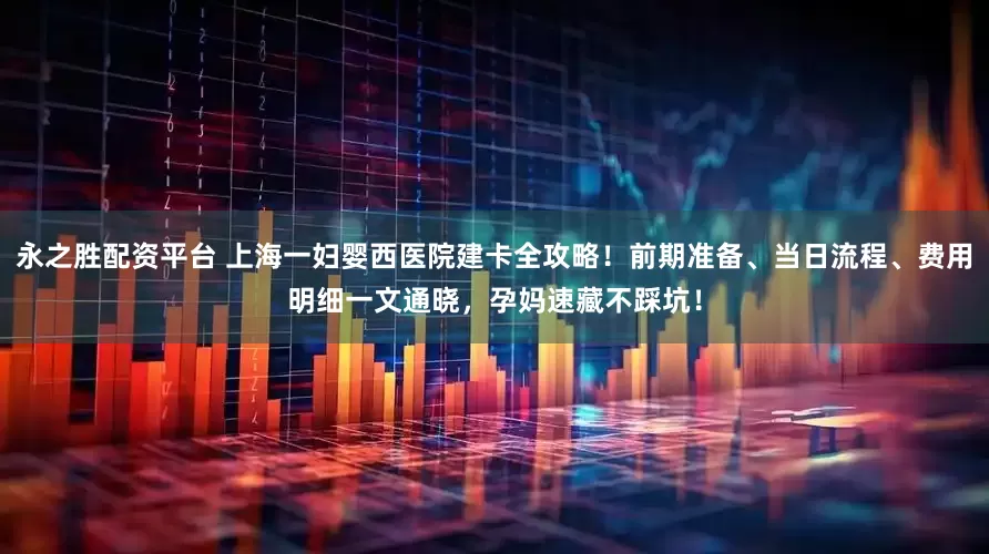 永之胜配资平台 上海一妇婴西医院建卡全攻略！前期准备、当日流程、费用明细一文通晓，孕妈速藏不踩坑！