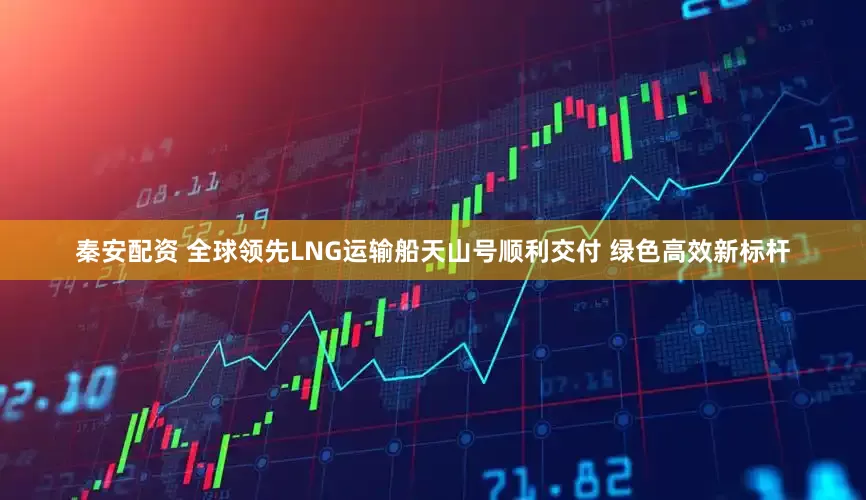 秦安配资 全球领先LNG运输船天山号顺利交付 绿色高效新标杆