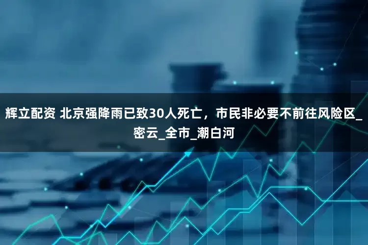 辉立配资 北京强降雨已致30人死亡，市民非必要不前往风险区_密云_全市_潮白河