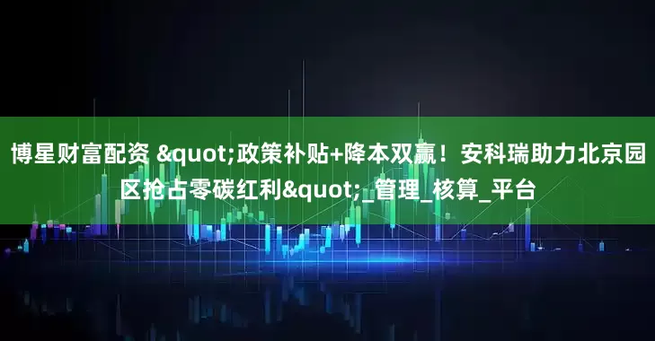 博星财富配资 "政策补贴+降本双赢！安科瑞助力北京园区抢占零碳红利"_管理_核算_平台