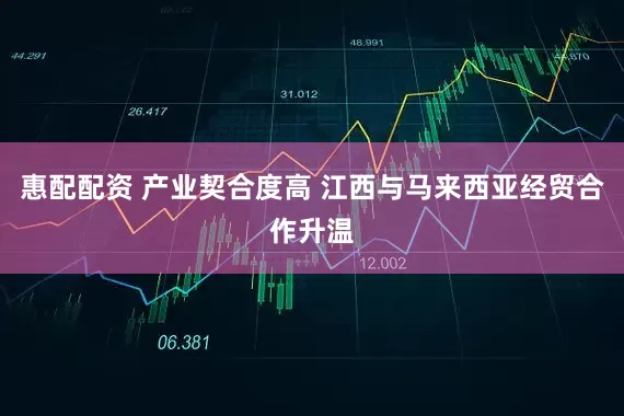 惠配配资 产业契合度高 江西与马来西亚经贸合作升温