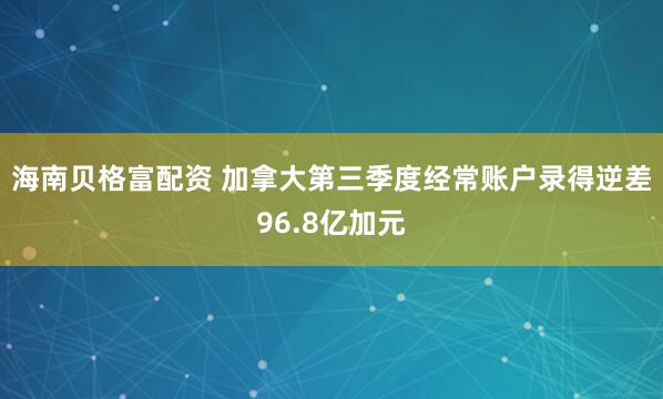 海南贝格富配资 加拿大第三季度经常账户录得逆差96.8亿加元