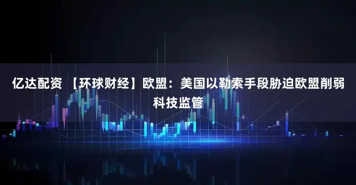 亿达配资 【环球财经】欧盟：美国以勒索手段胁迫欧盟削弱科技监管